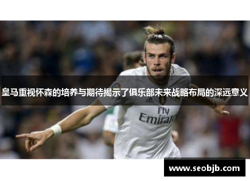 皇马重视怀森的培养与期待揭示了俱乐部未来战略布局的深远意义