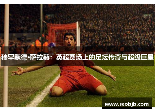 穆罕默德·萨拉赫：英超赛场上的足坛传奇与超级巨星