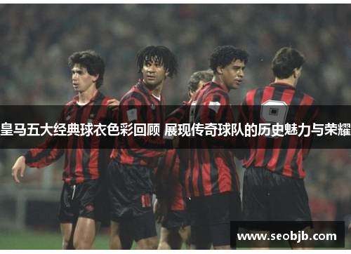 皇马五大经典球衣色彩回顾 展现传奇球队的历史魅力与荣耀