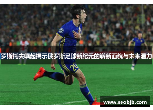 罗斯托夫崛起揭示俄罗斯足球新纪元的崭新面貌与未来潜力