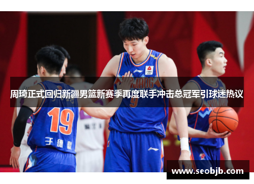 周琦正式回归新疆男篮新赛季再度联手冲击总冠军引球迷热议