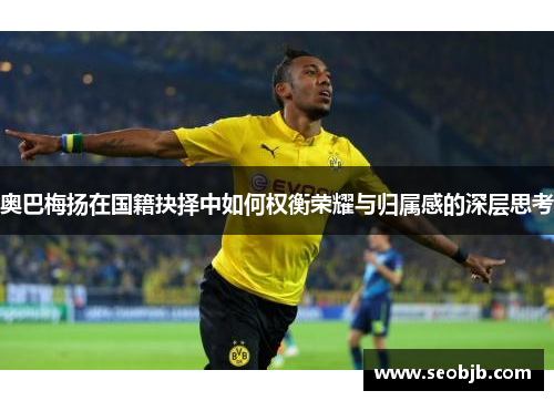 奥巴梅扬在国籍抉择中如何权衡荣耀与归属感的深层思考