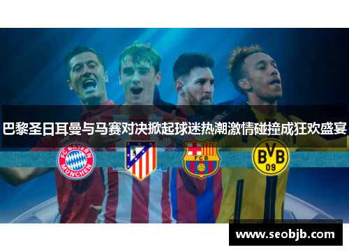 巴黎圣日耳曼与马赛对决掀起球迷热潮激情碰撞成狂欢盛宴 巴黎圣日耳曼与马赛对决掀起球迷热潮激情碰撞成狂欢盛宴