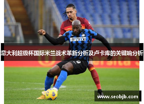 意大利超级杯国际米兰战术革新分析及卢卡库的关键响分析 意大利超级杯国际米兰战术革新分析及卢卡库的关键响分析