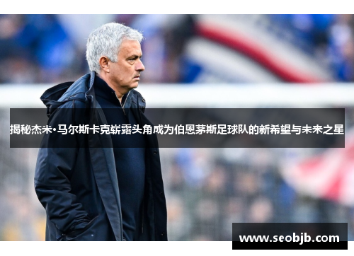 揭秘杰米·马尔斯卡克崭露头角成为伯恩茅斯足球队的新希望与未来之星