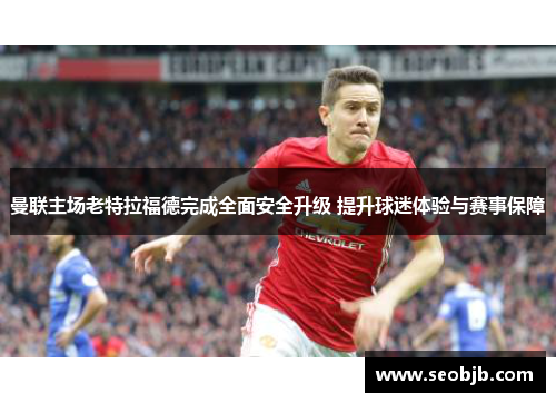 曼联主场老特拉福德完成全面安全升级 提升球迷体验与赛事保障