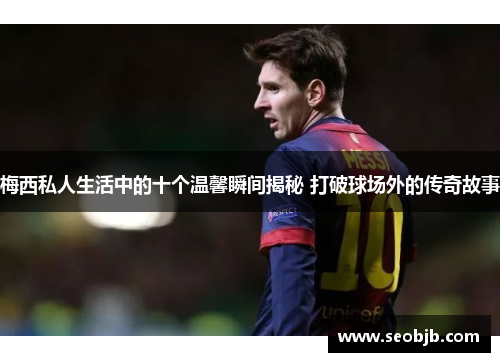 梅西私人生活中的十个温馨瞬间揭秘 打破球场外的传奇故事